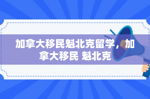 加拿大移民魁北克留学，加拿大移民 魁北克