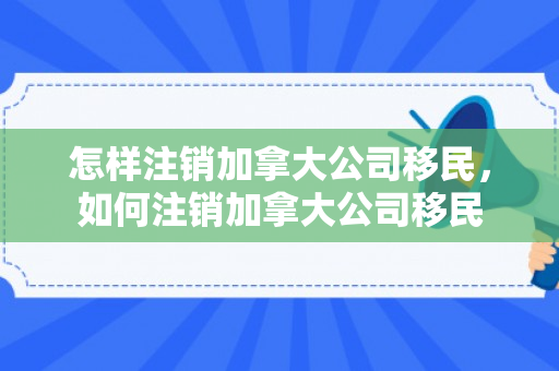 怎样注销加拿大公司移民，如何注销加拿大公司移民