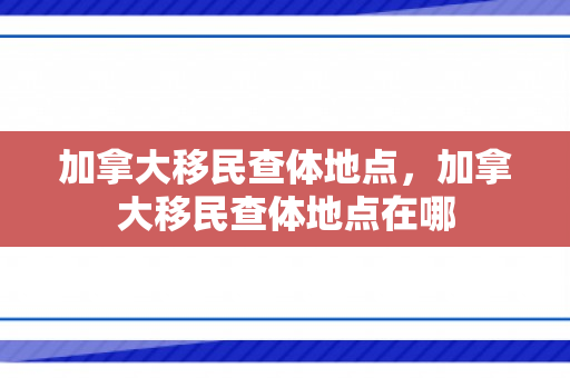 加拿大移民查体地点，加拿大移民查体地点在哪