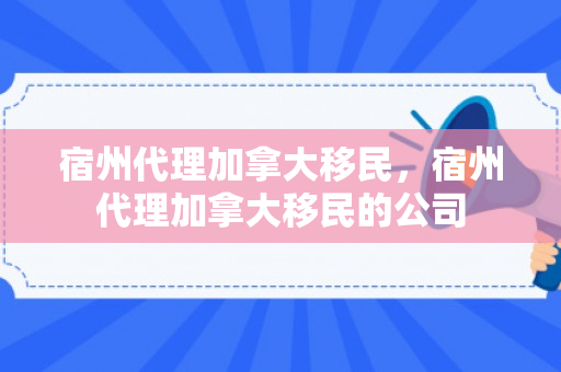 宿州代理加拿大移民，宿州代理加拿大移民的公司