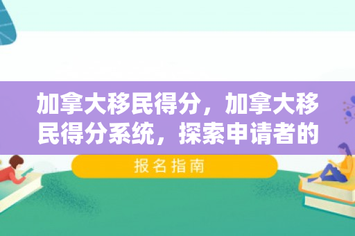加拿大移民得分，加拿大移民得分系统，探索申请者的成功之路