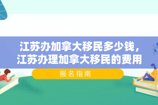 江苏办加拿大移民多少钱，江苏办理加拿大移民的费用详解