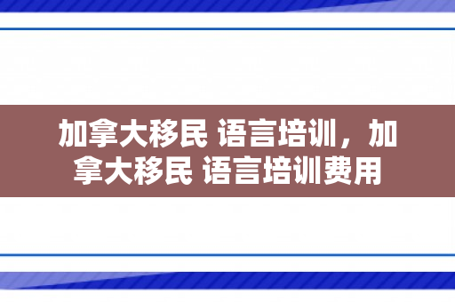加拿大移民 语言培训，加拿大移民 语言培训费用