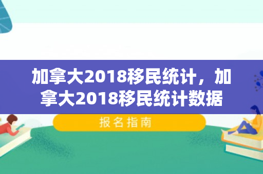 加拿大2018移民统计，加拿大2018移民统计数据