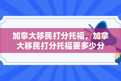 加拿大移民打分托福，加拿大移民打分托福要多少分