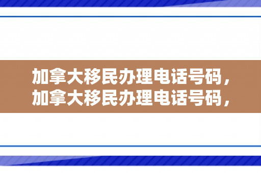 加拿大移民办理电话号码，加拿大移民办理电话号码，一站式解决您的移民咨询需求