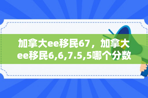 加拿大ee移民67，加拿大ee移民6,6,7.5,5哪个分数高