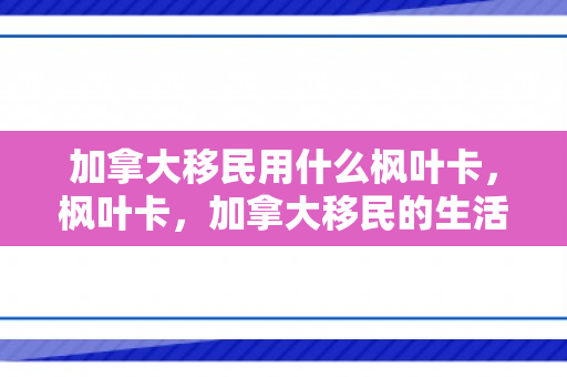 加拿大移民用什么枫叶卡，枫叶卡，加拿大移民的生活通行证