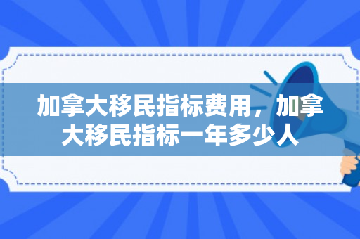 加拿大移民指标费用，加拿大移民指标一年多少人