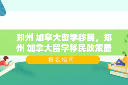 郑州 加拿大留学移民，郑州 加拿大留学移民政策最新