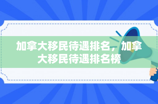 加拿大移民待遇排名，加拿大移民待遇排名榜