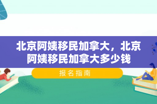 北京阿姨移民加拿大，北京阿姨移民加拿大多少钱