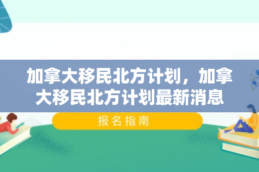 加拿大移民北方计划，加拿大移民北方计划最新消息