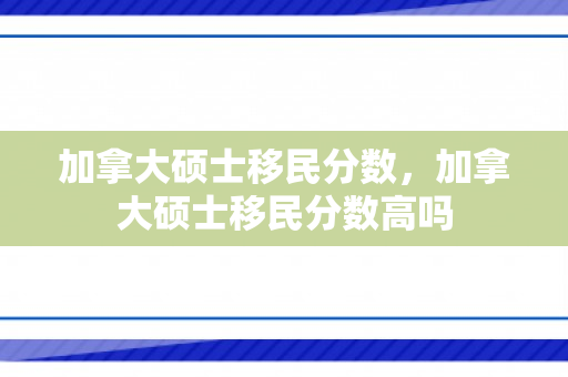 加拿大硕士移民分数，加拿大硕士移民分数高吗