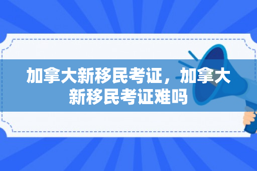 加拿大新移民考证，加拿大新移民考证难吗