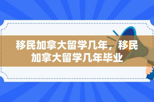 移民加拿大留学几年，移民加拿大留学几年毕业