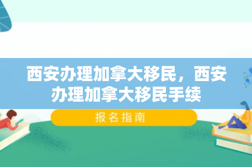 西安办理加拿大移民，西安办理加拿大移民手续