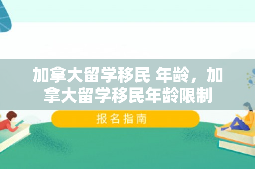 加拿大留学移民 年龄，加拿大留学移民年龄限制
