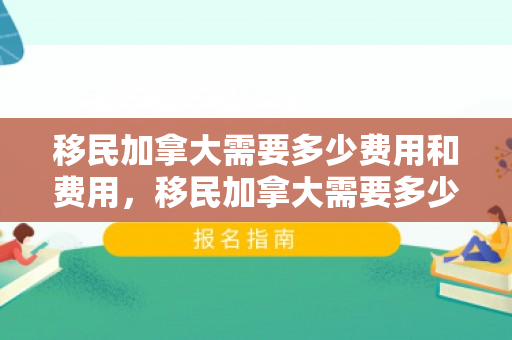 移民加拿大需要多少费用和费用，移民加拿大需要多少费用和费用呢