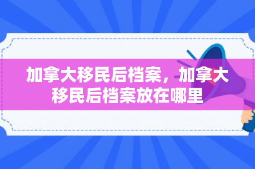加拿大移民后档案，加拿大移民后档案放在哪里