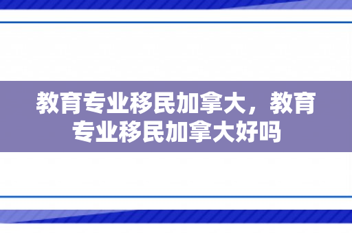 教育专业移民加拿大，教育专业移民加拿大好吗