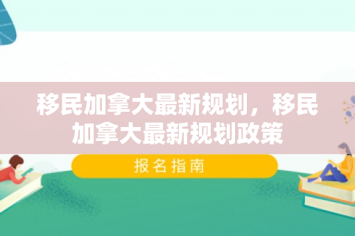 移民加拿大最新规划，移民加拿大最新规划政策