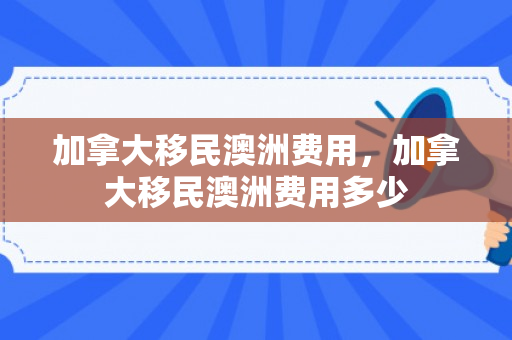 加拿大移民澳洲费用，加拿大移民澳洲费用多少
