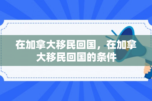 在加拿大移民回国，在加拿大移民回国的条件