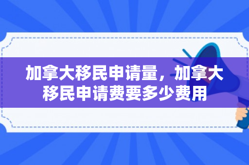 加拿大移民申请量，加拿大移民申请费要多少费用