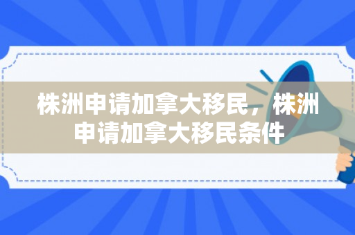株洲申请加拿大移民，株洲申请加拿大移民条件