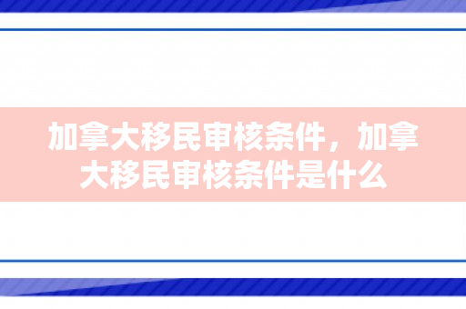 加拿大移民审核条件，加拿大移民审核条件是什么