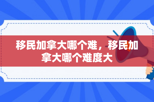 移民加拿大哪个难，移民加拿大哪个难度大