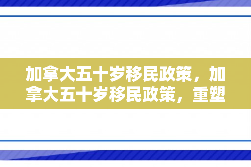 加拿大五十岁移民政策，加拿大五十岁移民政策，重塑移民生态与多元文化的融合力量