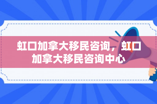 虹口加拿大移民咨询，虹口加拿大移民咨询中心