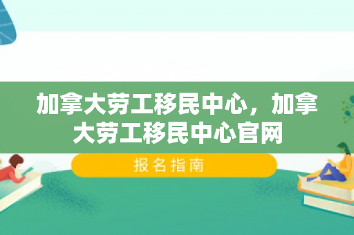 加拿大劳工移民中心，加拿大劳工移民中心官网