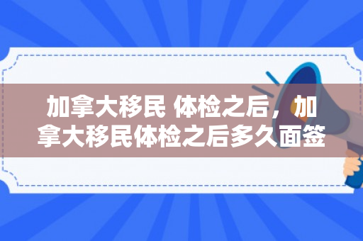 加拿大移民 体检之后，加拿大移民体检之后多久面签