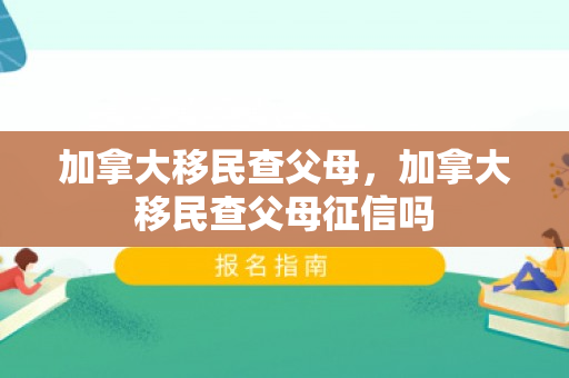 加拿大移民查父母，加拿大移民查父母征信吗