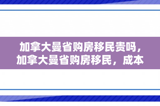 加拿大曼省购房移民贵吗，加拿大曼省购房移民，成本与价值的考量
