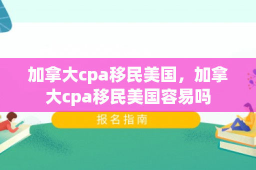 加拿大cpa移民美国，加拿大cpa移民美国容易吗