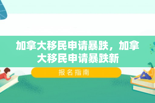 加拿大移民申请暴跌，加拿大移民申请暴跌新