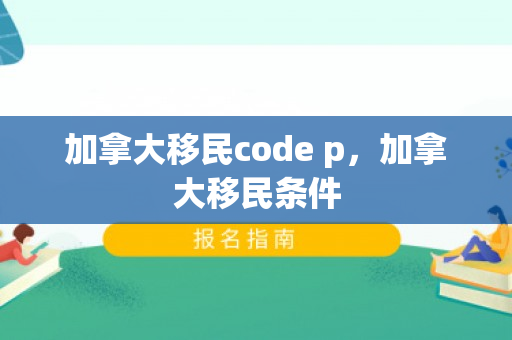 加拿大移民code p，加拿大移民条件