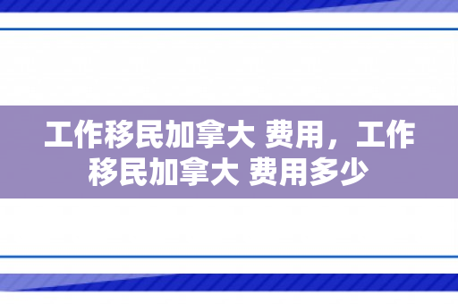 工作移民加拿大 费用，工作移民加拿大 费用多少