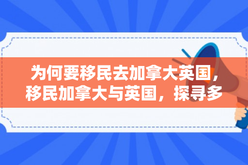 为何要移民去加拿大英国，移民加拿大与英国，探寻多元文化融合的理想之地