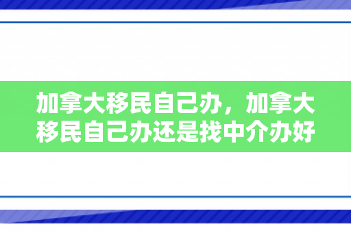 加拿大移民自己办，加拿大移民自己办还是找中介办好