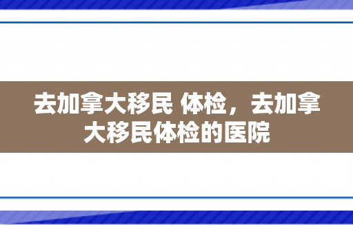 去加拿大移民 体检，去加拿大移民体检的医院