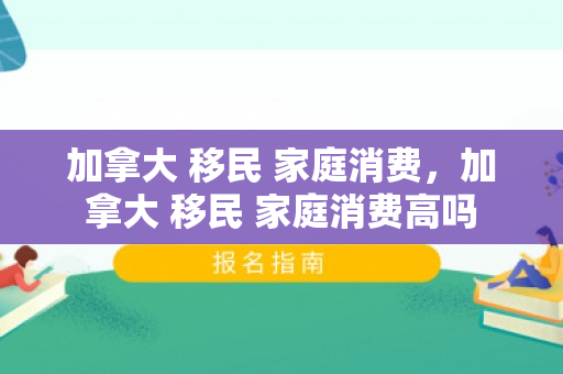 加拿大 移民 家庭消费，加拿大 移民 家庭消费高吗
