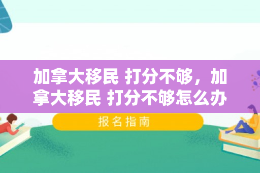 加拿大移民 打分不够，加拿大移民 打分不够怎么办