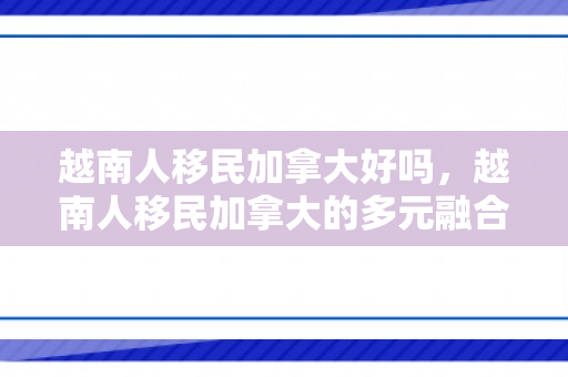 越南人移民加拿大好吗，越南人移民加拿大的多元融合之路，挑战与机遇并存