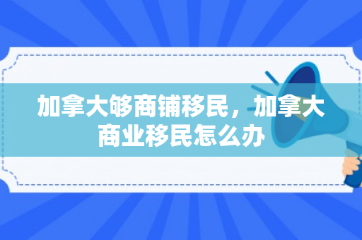 加拿大够商铺移民，加拿大商业移民怎么办