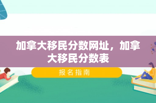 加拿大移民分数网址，加拿大移民分数表